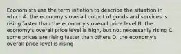 Economists use the term inflation to describe the situation in which A. the economy's overall output of goods and services is rising faster than the economy's overall price level B. the economy's overall price level is high, but not necessarily rising C. some prices are rising faster than others D. the economy's overall price level is rising