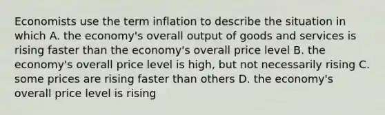 Economists use the term inflation to describe the situation in which A. the economy's overall output of goods and services is rising faster than the economy's overall price level B. the economy's overall price level is high, but not necessarily rising C. some prices are rising faster than others D. the economy's overall price level is rising