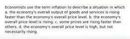 Economists use the term inflation to describe a situation in which a. the economy's overall output of goods and services is rising faster than the economy's overall price level. b. the economy's overall price level is rising. c. some prices are rising faster than others. d. the economy's overall price level is high, but not necessarily rising.