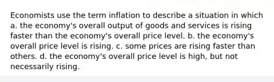 Economists use the term inflation to describe a situation in which a. the economy's overall output of goods and services is rising faster than the economy's overall price level. b. the economy's overall price level is rising. c. some prices are rising faster than others. d. the economy's overall price level is high, but not necessarily rising.