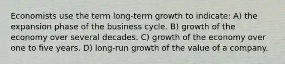 Economists use the term long-term growth to indicate: A) the expansion phase of the business cycle. B) growth of the economy over several decades. C) growth of the economy over one to five years. D) long-run growth of the value of a company.