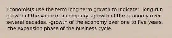 Economists use the term long-term growth to indicate: -long-run growth of the value of a company. -growth of the economy over several decades. -growth of the economy over one to five years. -the expansion phase of the business cycle.