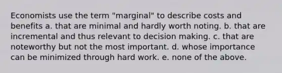 Economists use the term "marginal" to describe costs and benefits a. that are minimal and hardly worth noting. b. that are incremental and thus relevant to decision making. c. that are noteworthy but not the most important. d. whose importance can be minimized through hard work. e. none of the above.