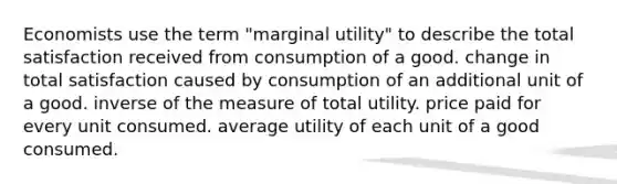 Economists use the term "marginal utility" to describe the total satisfaction received from consumption of a good. change in total satisfaction caused by consumption of an additional unit of a good. inverse of the measure of total utility. price paid for every unit consumed. average utility of each unit of a good consumed.