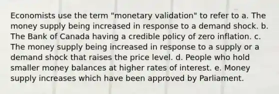 Economists use the term "monetary validation" to refer to a. The money supply being increased in response to a demand shock. b. The Bank of Canada having a credible policy of zero inflation. c. The money supply being increased in response to a supply or a demand shock that raises the price level. d. People who hold smaller money balances at higher rates of interest. e. Money supply increases which have been approved by Parliament.