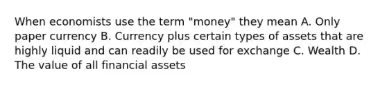 When economists use the term "money" they mean A. Only paper currency B. Currency plus certain types of assets that are highly liquid and can readily be used for exchange C. Wealth D. The value of all financial assets