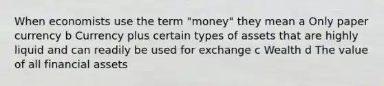 When economists use the term "money" they mean a Only paper currency b Currency plus certain types of assets that are highly liquid and can readily be used for exchange c Wealth d The value of all financial assets