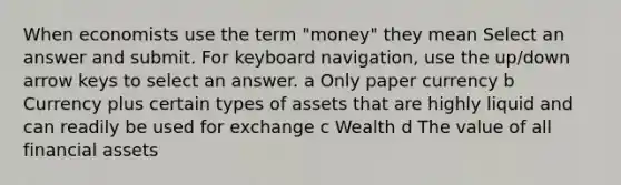 When economists use the term "money" they mean Select an answer and submit. For keyboard navigation, use the up/down arrow keys to select an answer. a Only paper currency b Currency plus certain types of assets that are highly liquid and can readily be used for exchange c Wealth d The value of all financial assets