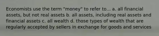 Economists use the term "money" to refer to... a. all financial assets, but not real assets b. all assets, including real assets and financial assets c. all wealth d. those types of wealth that are regularly accepted by sellers in exchange for goods and services