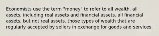 Economists use the term "money" to refer to all wealth. all assets, including real assets and financial assets. all financial assets, but not real assets. those types of wealth that are regularly accepted by sellers in exchange for goods and services.