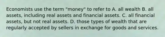 Economists use the term "money" to refer to A. all wealth B. all assets, including real assets and financial assets. C. all financial assets, but not real assets. D. those types of wealth that are regularly accepted by sellers in exchange for goods and services.