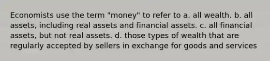 Economists use the term "money" to refer to a. all wealth. b. all assets, including real assets and financial assets. c. all financial assets, but not real assets. d. those types of wealth that are regularly accepted by sellers in exchange for goods and services