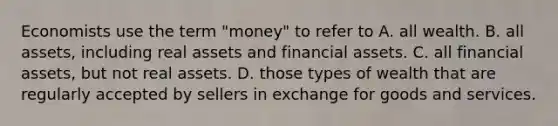 Economists use the term "money" to refer to A. all wealth. B. all assets, including real assets and financial assets. C. all financial assets, but not real assets. D. those types of wealth that are regularly accepted by sellers in exchange for goods and services.