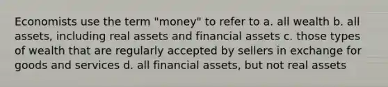 Economists use the term "money" to refer to a. all wealth b. all assets, including real assets and financial assets c. those types of wealth that are regularly accepted by sellers in exchange for goods and services d. all financial assets, but not real assets