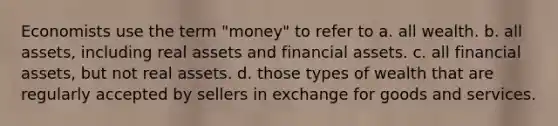 Economists use the term "money" to refer to a. all wealth. b. all assets, including real assets and financial assets. c. all financial assets, but not real assets. d. those types of wealth that are regularly accepted by sellers in exchange for goods and services.