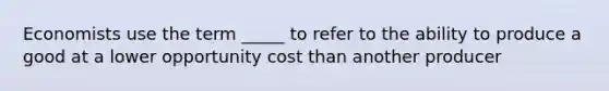 Economists use the term _____ to refer to the ability to produce a good at a lower opportunity cost than another producer