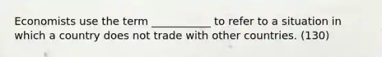 Economists use the term ___________ to refer to a situation in which a country does not trade with other countries. (130)