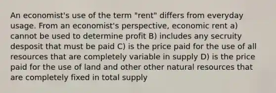 An economist's use of the term "rent" differs from everyday usage. From an economist's perspective, economic rent a) cannot be used to determine profit B) includes any secruity desposit that must be paid C) is the price paid for the use of all resources that are completely variable in supply D) is the price paid for the use of land and other other natural resources that are completely fixed in total supply