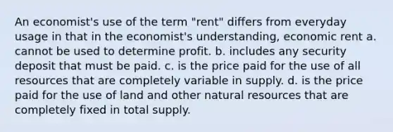 An economist's use of the term "rent" differs from everyday usage in that in the economist's understanding, economic rent a. cannot be used to determine profit. b. includes any security deposit that must be paid. c. is the price paid for the use of all resources that are completely variable in supply. d. is the price paid for the use of land and other natural resources that are completely fixed in total supply.