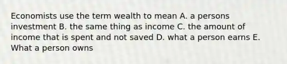 Economists use the term wealth to mean A. a persons investment B. the same thing as income C. the amount of income that is spent and not saved D. what a person earns E. What a person owns