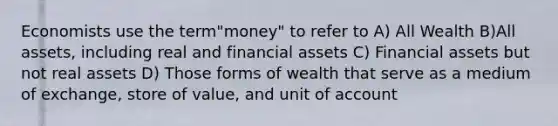 Economists use the term"money" to refer to A) All Wealth B)All assets, including real and financial assets C) Financial assets but not real assets D) Those forms of wealth that serve as a medium of exchange, store of value, and unit of account