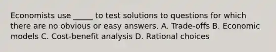 Economists use _____ to test solutions to questions for which there are no obvious or easy answers. A. Trade-offs B. Economic models C. Cost-benefit analysis D. Rational choices