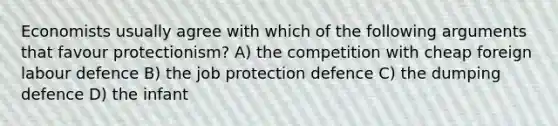 Economists usually agree with which of the following arguments that favour protectionism? A) the competition with cheap foreign labour defence B) the job protection defence C) the dumping defence D) the infant