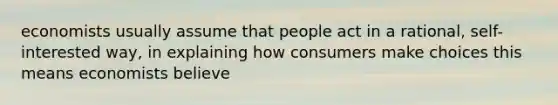 economists usually assume that people act in a rational, self-interested way, in explaining how consumers make choices this means economists believe