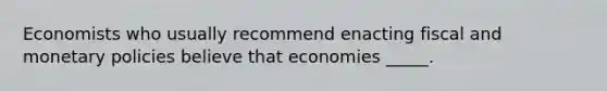 Economists who usually recommend enacting fiscal and monetary policies believe that economies _____.