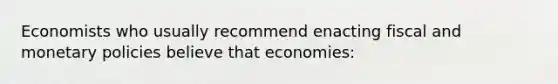 Economists who usually recommend enacting fiscal and monetary policies believe that economies: