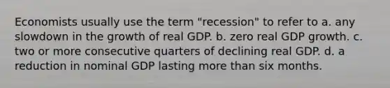 Economists usually use the term "recession" to refer to a. any slowdown in the growth of real GDP. b. zero real GDP growth. c. two or more consecutive quarters of declining real GDP. d. a reduction in nominal GDP lasting more than six months.