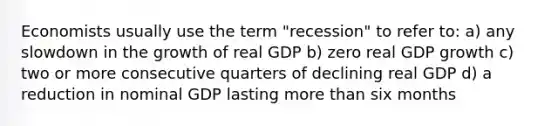 Economists usually use the term "recession" to refer to: a) any slowdown in the growth of real GDP b) zero real GDP growth c) two or more consecutive quarters of declining real GDP d) a reduction in nominal GDP lasting more than six months