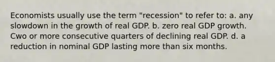 Economists usually use the term "recession" to refer to: a. any slowdown in the growth of real GDP. b. zero real GDP growth. Cwo or more consecutive quarters of declining real GDP. d. a reduction in nominal GDP lasting more than six months.