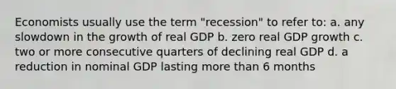 Economists usually use the term "recession" to refer to: a. any slowdown in the growth of real GDP b. zero real GDP growth c. two or more consecutive quarters of declining real GDP d. a reduction in nominal GDP lasting more than 6 months