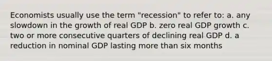 Economists usually use the term "recession" to refer to: a. any slowdown in the growth of real GDP b. zero real GDP growth c. two or more consecutive quarters of declining real GDP d. a reduction in nominal GDP lasting <a href='https://www.questionai.com/knowledge/keWHlEPx42-more-than' class='anchor-knowledge'>more than</a> six months