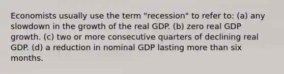 Economists usually use the term "recession" to refer to: (a) any slowdown in the growth of the real GDP. (b) zero real GDP growth. (c) two or more consecutive quarters of declining real GDP. (d) a reduction in nominal GDP lasting more than six months.