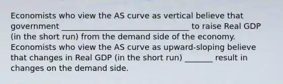 Economists who view the AS curve as vertical believe that government ________________________________ to raise Real GDP (in the short run) from the demand side of the economy. Economists who view the AS curve as upward-sloping believe that changes in Real GDP (in the short run) _______ result in changes on the demand side.