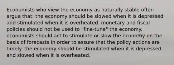 Economists who view the economy as naturally stable often argue that: the economy should be slowed when it is depressed and stimulated when it is overheated. monetary and fiscal policies should not be used to "fine-tune" the economy. economists should act to stimulate or slow the economy on the basis of forecasts in order to assure that the policy actions are timely. the economy should be stimulated when it is depressed and slowed when it is overheated.