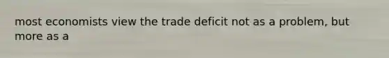 most economists view the trade deficit not as a problem, but more as a