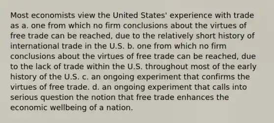 Most economists view the United States' experience with trade as a. one from which no firm conclusions about the virtues of free trade can be reached, due to the relatively short history of international trade in the U.S. b. one from which no firm conclusions about the virtues of free trade can be reached, due to the lack of trade within the U.S. throughout most of the early history of the U.S. c. an ongoing experiment that confirms the virtues of free trade. d. an ongoing experiment that calls into serious question the notion that free trade enhances the economic wellbeing of a nation.