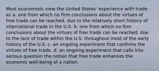 Most economists view the United States' experience with trade as a. one from which no firm conclusions about the virtues of free trade can be reached, due to the relatively short history of international trade in the U.S. b. one from which no firm conclusions about the virtues of free trade can be reached, due to the lack of trade within the U.S. throughout most of the early history of the U.S. c. an ongoing experiment that confirms the virtues of free trade. d. an ongoing experiment that calls into serious question the notion that free trade enhances the economic well-being of a nation.