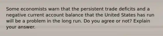 Some economists warn that the persistent trade deficits and a negative current account balance that the United States has run will be a problem in the long run. Do you agree or not? Explain your answer.