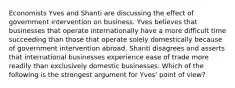 Economists Yves and Shanti are discussing the effect of government intervention on business. Yves believes that businesses that operate internationally have a more difficult time succeeding than those that operate solely domestically because of government intervention abroad. Shanti disagrees and asserts that international businesses experience ease of trade more readily than exclusively domestic businesses. Which of the following is the strongest argument for​ Yves' point of​ view?