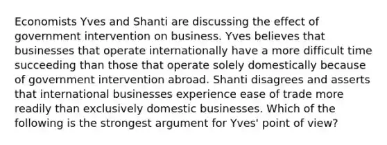 Economists Yves and Shanti are discussing the effect of government intervention on business. Yves believes that businesses that operate internationally have a more difficult time succeeding than those that operate solely domestically because of government intervention abroad. Shanti disagrees and asserts that international businesses experience ease of trade more readily than exclusively domestic businesses. Which of the following is the strongest argument for​ Yves' point of​ view?