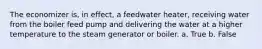 The economizer is, in effect, a feedwater heater, receiving water from the boiler feed pump and delivering the water at a higher temperature to the steam generator or boiler. a. True b. False