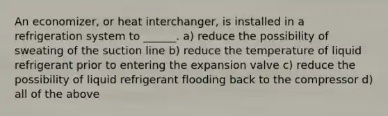 An economizer, or heat interchanger, is installed in a refrigeration system to ______. a) reduce the possibility of sweating of the suction line b) reduce the temperature of liquid refrigerant prior to entering the expansion valve c) reduce the possibility of liquid refrigerant flooding back to the compressor d) all of the above