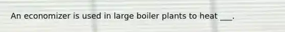 An economizer is used in large boiler plants to heat ___.