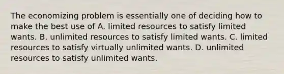 The economizing problem is essentially one of deciding how to make the best use of A. limited resources to satisfy limited wants. B. unlimited resources to satisfy limited wants. C. limited resources to satisfy virtually unlimited wants. D. unlimited resources to satisfy unlimited wants.