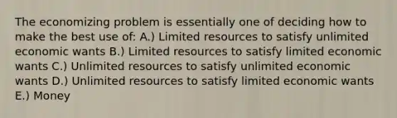 The economizing problem is essentially one of deciding how to make the best use of: A.) Limited resources to satisfy unlimited economic wants B.) Limited resources to satisfy limited economic wants C.) Unlimited resources to satisfy unlimited economic wants D.) Unlimited resources to satisfy limited economic wants E.) Money