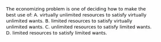 The economizing problem is one of deciding how to make the best use of: A. virtually unlimited resources to satisfy virtually unlimited wants. B. limited resources to satisfy virtually unlimited wants. C. unlimited resources to satisfy limited wants. D. limited resources to satisfy limited wants.